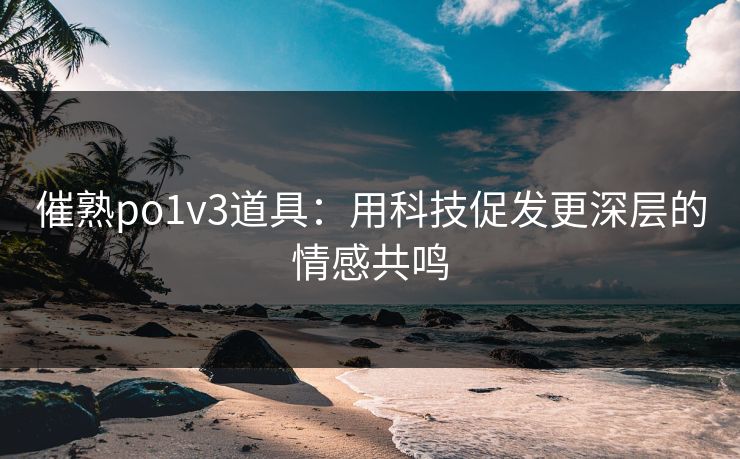 催熟po1v3道具：用科技促发更深层的情感共鸣