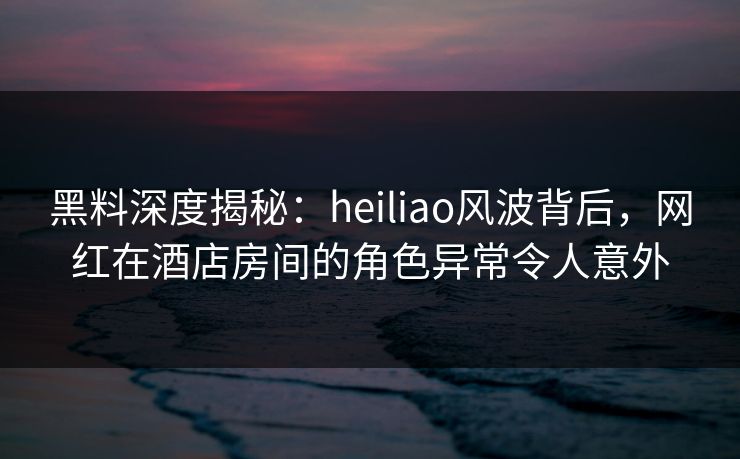 黑料深度揭秘：heiliao风波背后，网红在酒店房间的角色异常令人意外