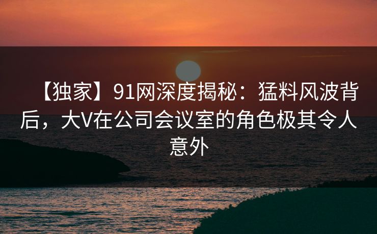 【独家】91网深度揭秘:猛料风波背后,大V在公司会议室的角色极其令人意外 【独家】91网深度揭秘:猛料风波背后,大V在公司会议室的角色极其令人意外