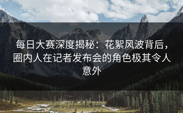 每日大赛深度揭秘：花絮风波背后，圈内人在记者发布会的角色极其令人意外