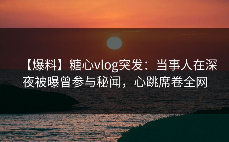 【爆料】糖心vlog突发：当事人在深夜被曝曾参与秘闻，心跳席卷全网