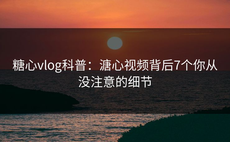 糖心vlog科普：溏心视频背后7个你从没注意的细节