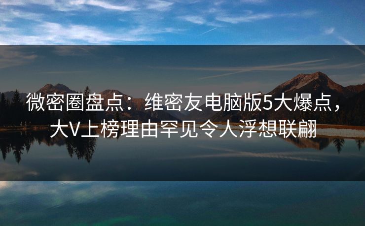微密圈盘点：维密友电脑版5大爆点，大V上榜理由罕见令人浮想联翩