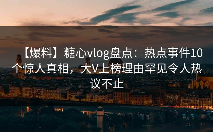 【爆料】糖心vlog盘点：热点事件10个惊人真相，大V上榜理由罕见令人热议不止