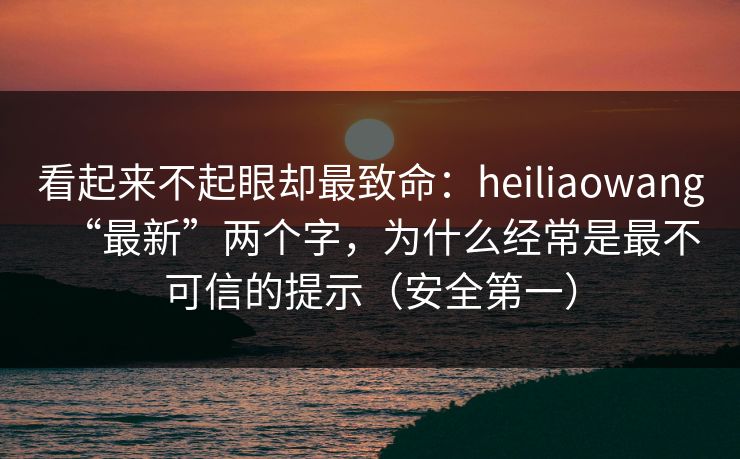 看起来不起眼却最致命：heiliaowang“最新”两个字，为什么经常是最不可信的提示（安全第一）