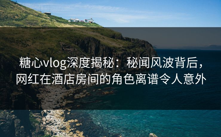 糖心vlog深度揭秘：秘闻风波背后，网红在酒店房间的角色离谱令人意外