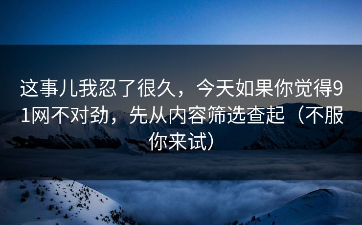 这事儿我忍了很久，今天如果你觉得91网不对劲，先从内容筛选查起（不服你来试）