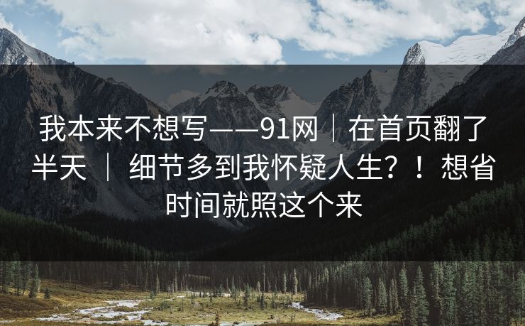 我本来不想写——91网|在首页翻了半天 | 细节多到我怀疑人生?!想省时间就照这个来 我本来不想写——91网|在首页翻了半天 | 细节多到我怀疑人生?!想省时间就照这个来