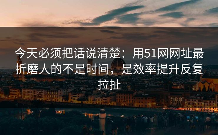 今天必须把话说清楚：用51网网址最折磨人的不是时间，是效率提升反复拉扯