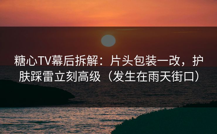 糖心TV幕后拆解:片头包装一改,护肤踩雷立刻高级(发生在雨天街口) 糖心TV幕后拆解:片头包装一改,护肤踩雷立刻高级(发生在雨天街口)