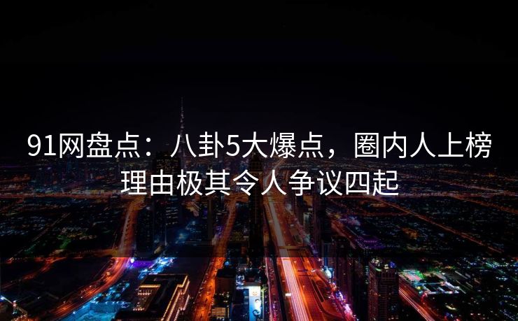 91网盘点：八卦5大爆点，圈内人上榜理由极其令人争议四起