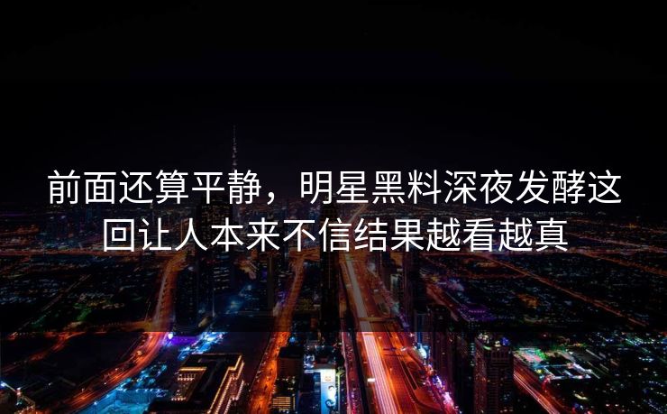 前面还算平静，明星黑料深夜发酵这回让人本来不信结果越看越真
