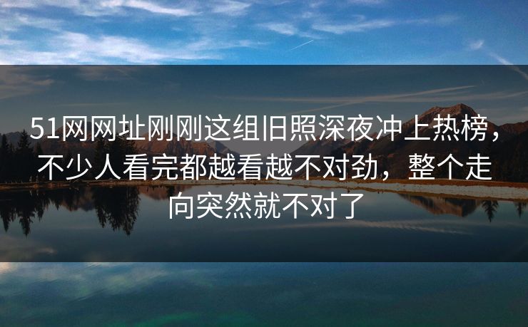 51网网址刚刚这组旧照深夜冲上热榜，不少人看完都越看越不对劲，整个走向突然就不对了