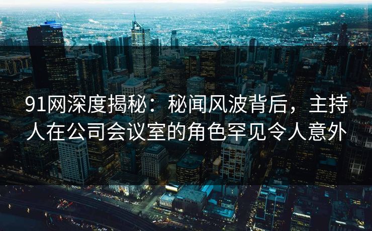 91网深度揭秘：秘闻风波背后，主持人在公司会议室的角色罕见令人意外