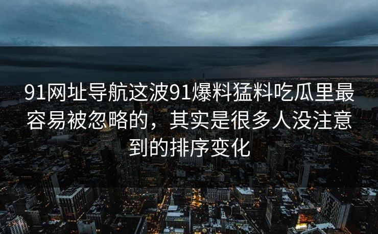 91网址导航这波91爆料猛料吃瓜里最容易被忽略的，其实是很多人没注意到的排序变化
