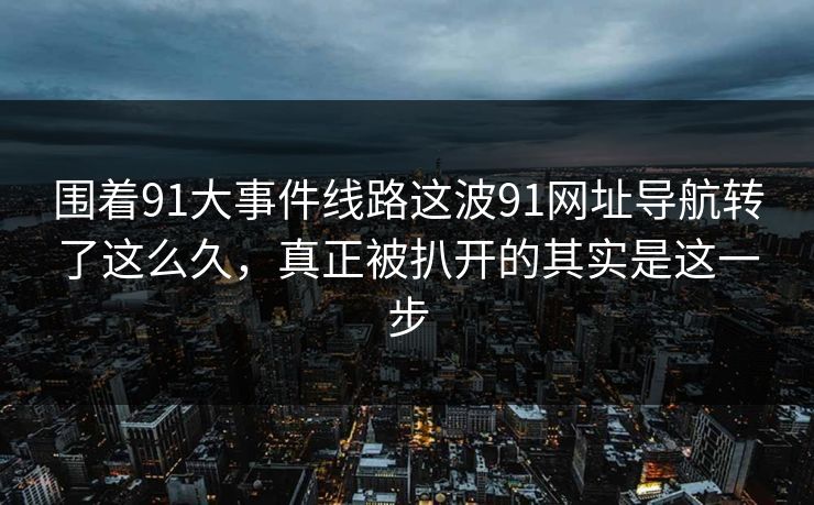 围着91大事件线路这波91网址导航转了这么久，真正被扒开的其实是这一步
